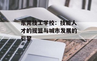 东莞技工学校：技能人才的摇篮与城市发展的引擎