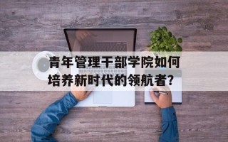 青年管理干部学院如何培养新时代的领航者？