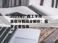 2025年广西工学院录取分数线全解析：报考必看指南