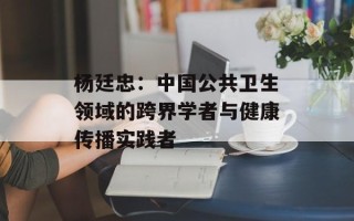 杨廷忠：中国公共卫生领域的跨界学者与健康传播实践者