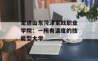 走进山东菏泽家政职业学院：一所有温度的技能型大学