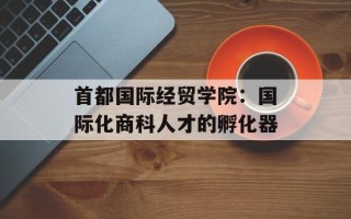 首都国际经贸学院：国际化商科人才的孵化器