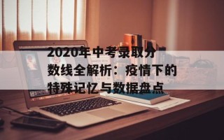 2020年中考录取分数线全解析：疫情下的特殊记忆与数据盘点