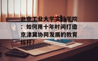 北京工业大学实验学院：如何用十年时间打造京津冀协同发展的教育标杆？
