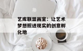 艺库联盟画室：让艺术梦想照进现实的创意孵化地