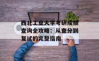 西北工业大学考研成绩查询全攻略：从查分到复试的完整指南