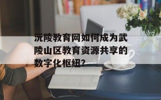 沅陵教育网如何成为武陵山区教育资源共享的数字化枢纽？