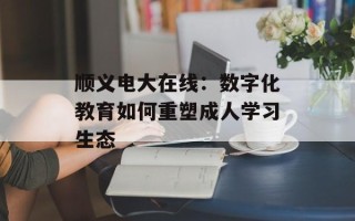 顺义电大在线：数字化教育如何重塑成人学习生态