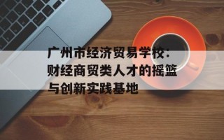 广州市经济贸易学校：财经商贸类人才的摇篮与创新实践基地