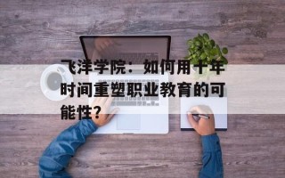 飞洋学院：如何用十年时间重塑职业教育的可能性？