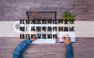 红谷滩区教师招聘全攻略：从报考条件到面试技巧的深度解析