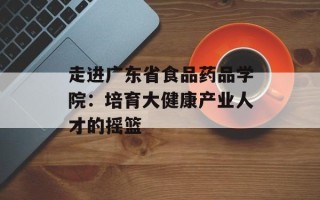 走进广东省食品药品学院：培育大健康产业人才的摇篮