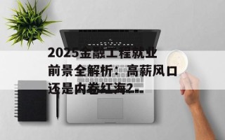 2025金融工程就业前景全解析：高薪风口还是内卷红海？