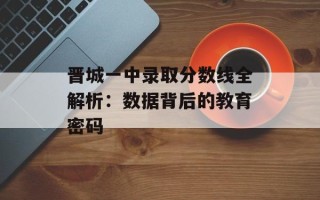 晋城一中录取分数线全解析：数据背后的教育密码