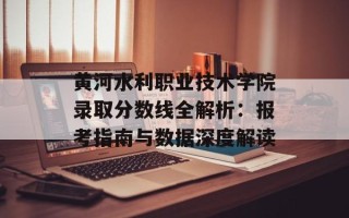 黄河水利职业技术学院录取分数线全解析：报考指南与数据深度解读