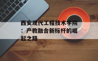 西安现代工程技术学院：产教融合新标杆的崛起之路