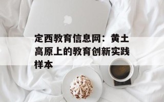 定西教育信息网：黄土高原上的教育创新实践样本