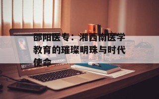 邵阳医专：湘西南医学教育的璀璨明珠与时代使命