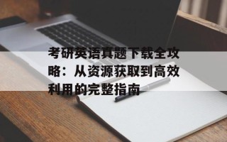 考研英语真题下载全攻略：从资源获取到高效利用的完整指南