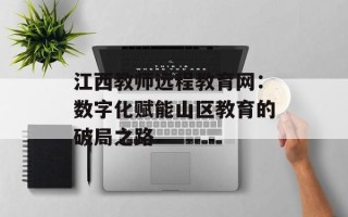 江西教师远程教育网：数字化赋能山区教育的破局之路
