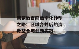 莱芜教育网数字化转型之路：区域合并后的资源整合与创新实践