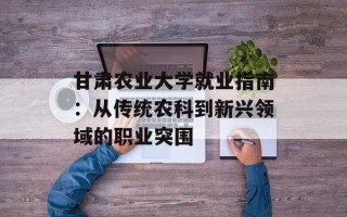 甘肃农业大学就业指南：从传统农科到新兴领域的职业突围