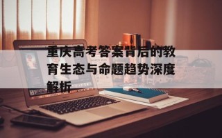 重庆高考答案背后的教育生态与命题趋势深度解析