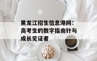 黑龙江招生信息港网：高考生的数字指南针与成长见证者