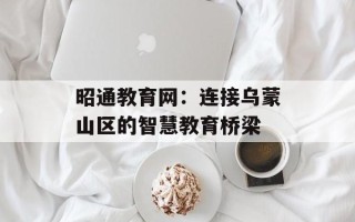 昭通教育网：连接乌蒙山区的智慧教育桥梁