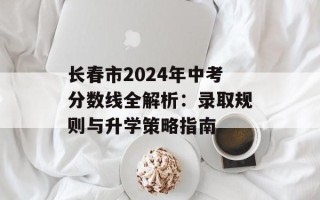 长春市2024年中考分数线全解析：录取规则与升学策略指南