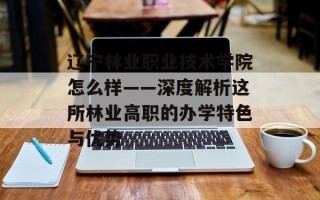 辽宁林业职业技术学院怎么样——深度解析这所林业高职的办学特色与优势