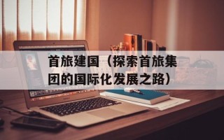 首旅建国（探索首旅集团的国际化发展之路）