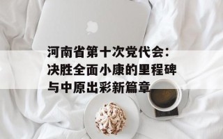 河南省第十次党代会：决胜全面小康的里程碑与中原出彩新篇章