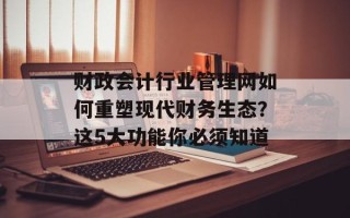 财政会计行业管理网如何重塑现代财务生态？这5大功能你必须知道