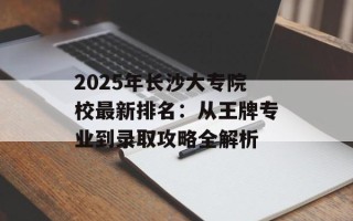2025年长沙大专院校最新排名：从王牌专业到录取攻略全解析