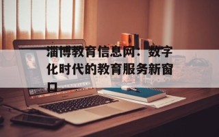 淄博教育信息网：数字化时代的教育服务新窗口
