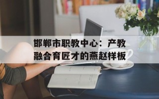 邯郸市职教中心：产教融合育匠才的燕赵样板