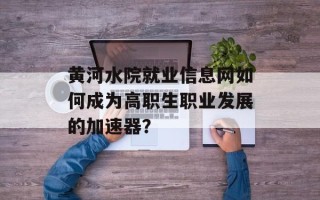 黄河水院就业信息网如何成为高职生职业发展的加速器？
