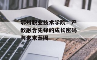 鄂州职业技术学院：产教融合先锋的成长密码与未来蓝图