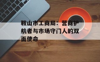鞍山市工商局：营商护航者与市场守门人的双面使命