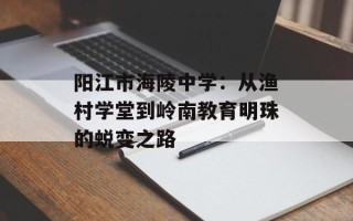 阳江市海陵中学：从渔村学堂到岭南教育明珠的蜕变之路
