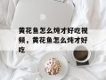 黄花鱼怎么炖才好吃视频，黄花鱼怎么炖才好吃