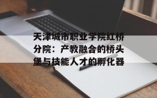 天津城市职业学院红桥分院：产教融合的桥头堡与技能人才的孵化器