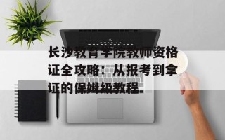 长沙教育学院教师资格证全攻略：从报考到拿证的保姆级教程