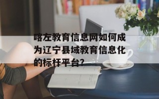 喀左教育信息网如何成为辽宁县域教育信息化的标杆平台？
