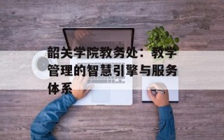 韶关学院教务处：教学管理的智慧引擎与服务体系