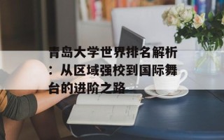 青岛大学世界排名解析：从区域强校到国际舞台的进阶之路