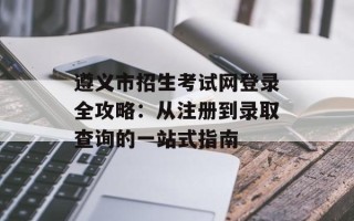 遵义市招生考试网登录全攻略：从注册到录取查询的一站式指南
