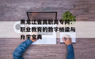 黑龙江省高职高专网：职业教育的数字桥梁与升学宝典