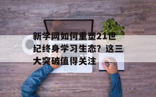 新学网如何重塑21世纪终身学习生态？这三大突破值得关注